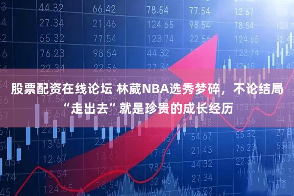 股票配资在线论坛 林葳NBA选秀梦碎，不论结局“走出去”就是珍贵的成长经历