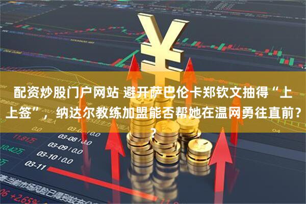 配资炒股门户网站 避开萨巴伦卡郑钦文抽得“上上签”，纳达尔教练加盟能否帮她在温网勇往直前？