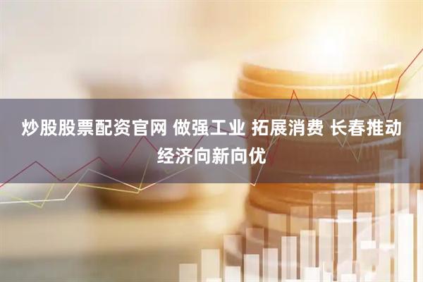炒股股票配资官网 做强工业 拓展消费 长春推动经济向新向优