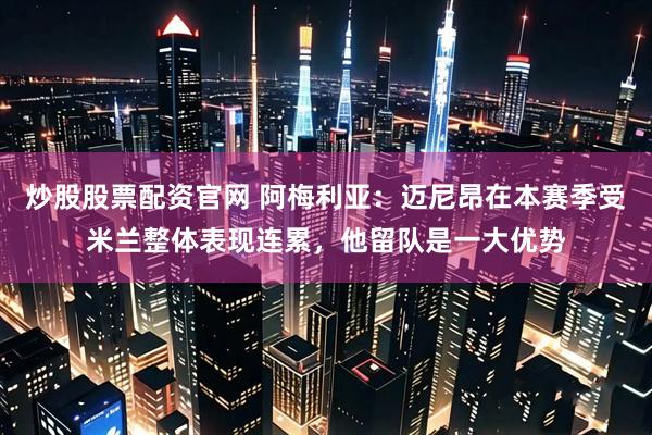 炒股股票配资官网 阿梅利亚：迈尼昂在本赛季受米兰整体表现连累，他留队是一大优势