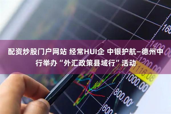 配资炒股门户网站 经常HUI企 中银护航—德州中行举办“外汇政策县域行”活动
