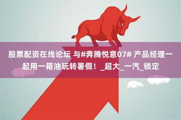 股票配资在线论坛 与#奔腾悦意07# 产品经理一起用一箱油玩转暑假！_超大_一汽_锁定