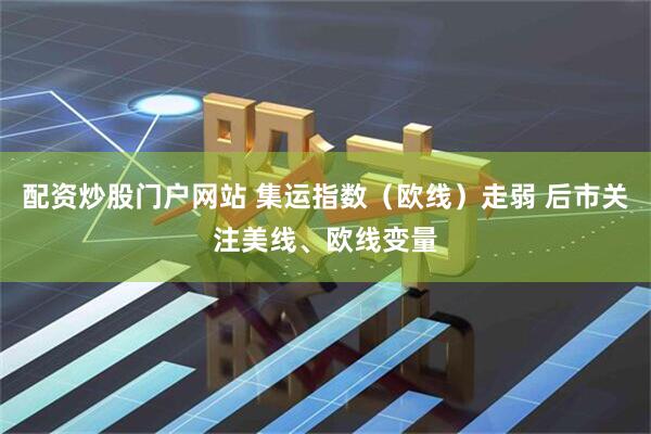 配资炒股门户网站 集运指数（欧线）走弱 后市关注美线、欧线变量