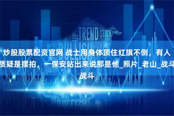 炒股股票配资官网 战士用身体顶住红旗不倒，有人质疑是摆拍，一保安站出来说那是他_照片_老山_战斗
