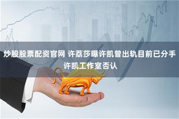 炒股股票配资官网 许荔莎曝许凯曾出轨目前已分手 许凯工作室否认