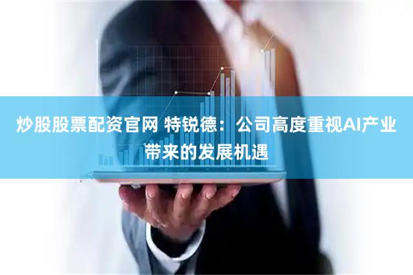 炒股股票配资官网 特锐德：公司高度重视AI产业带来的发展机遇