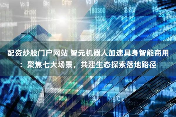 配资炒股门户网站 智元机器人加速具身智能商用：聚焦七大场景，共建生态探索落地路径