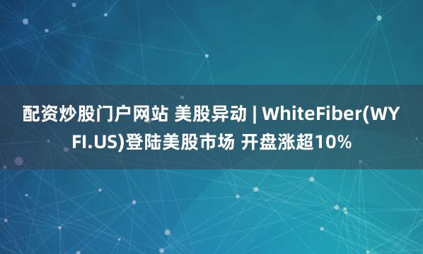 配资炒股门户网站 美股异动 | WhiteFiber(WYFI.US)登陆美股市场 开盘涨超10%