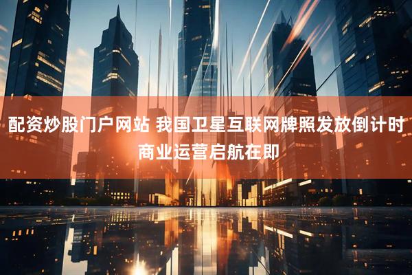 配资炒股门户网站 我国卫星互联网牌照发放倒计时 商业运营启航在即
