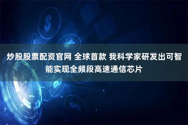 炒股股票配资官网 全球首款 我科学家研发出可智能实现全频段高速通信芯片