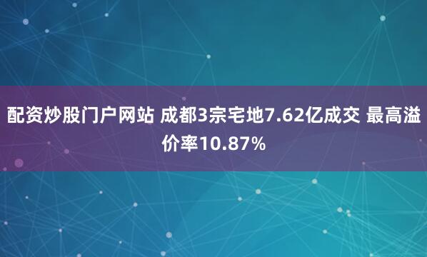 配资炒股门户网站 成都3宗宅地7.62亿成交 最高溢价率10.87%