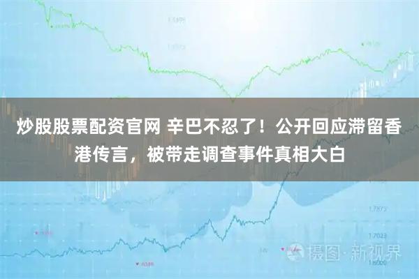 炒股股票配资官网 辛巴不忍了！公开回应滞留香港传言，被带走调查事件真相大白