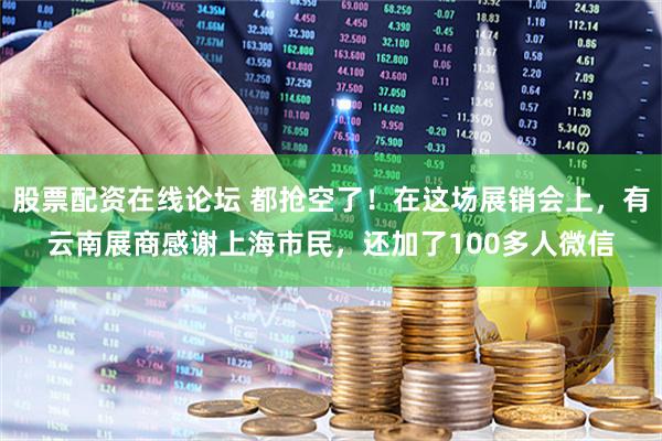 股票配资在线论坛 都抢空了！在这场展销会上，有云南展商感谢上海市民，还加了100多人微信
