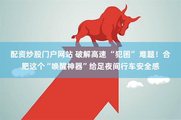 配资炒股门户网站 破解高速 “犯困” 难题！合肥这个“唤醒神器”给足夜间行车安全感
