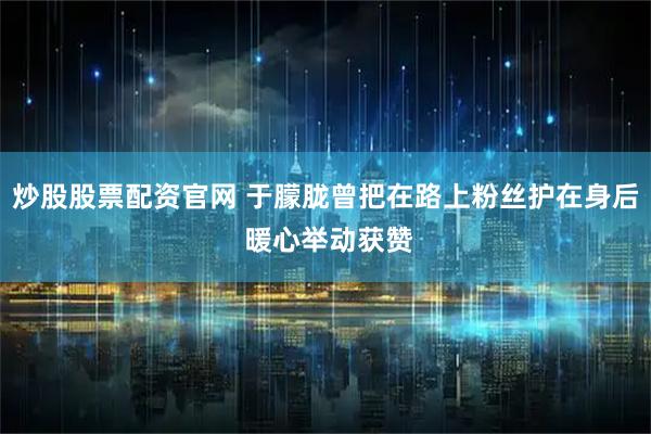 炒股股票配资官网 于朦胧曾把在路上粉丝护在身后 暖心举动获赞