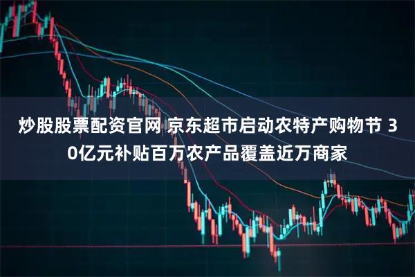 炒股股票配资官网 京东超市启动农特产购物节 30亿元补贴百万农产品覆盖近万商家