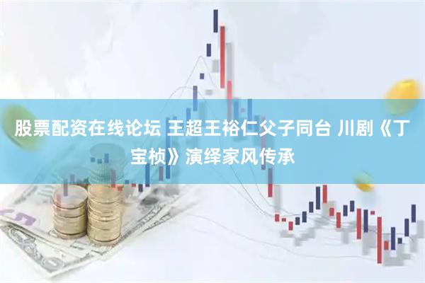 股票配资在线论坛 王超王裕仁父子同台 川剧《丁宝桢》演绎家风传承