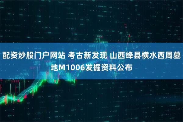 配资炒股门户网站 考古新发现 山西绛县横水西周墓地M1006发掘资料公布