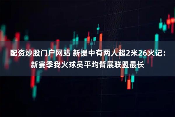 配资炒股门户网站 新援中有两人超2米26火记：新赛季我火球员平均臂展联盟最长