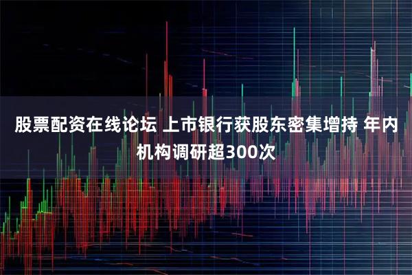 股票配资在线论坛 上市银行获股东密集增持 年内机构调研超300次
