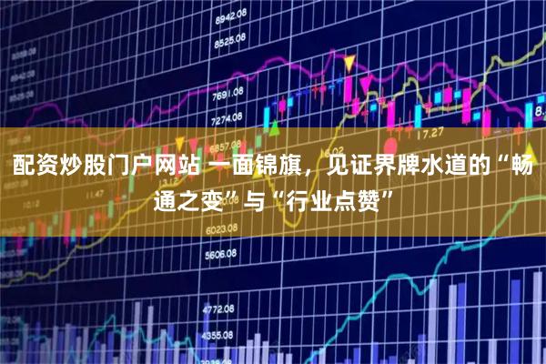 配资炒股门户网站 一面锦旗，见证界牌水道的“畅通之变”与“行业点赞”