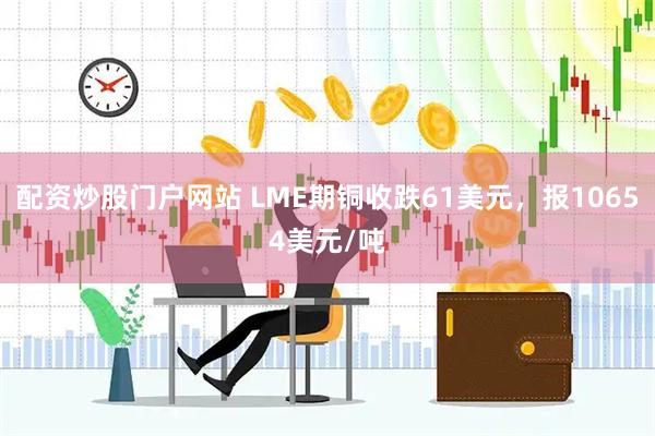 配资炒股门户网站 LME期铜收跌61美元，报10654美元/吨