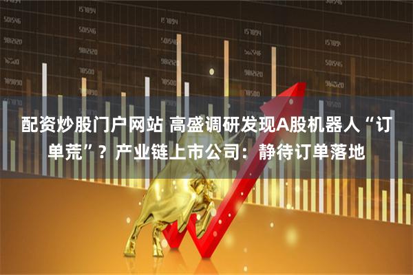 配资炒股门户网站 高盛调研发现A股机器人“订单荒”?产业链上市公司:静待订单落地