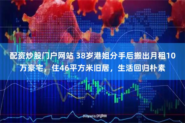 配资炒股门户网站 38岁港姐分手后搬出月租10万豪宅，住46平方米旧居，生活回归朴素