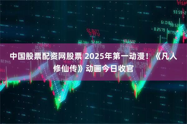 中国股票配资网股票 2025年第一动漫！《凡人修仙传》动画今日收官