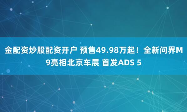 金配资炒股配资开户 预售49.98万起！全新问界M9亮相北京车展 首发ADS 5