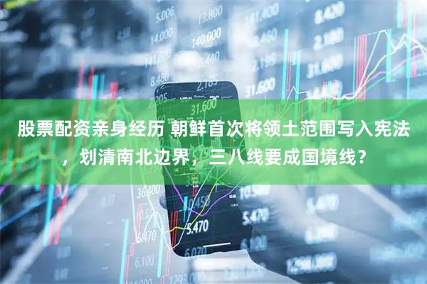 股票配资亲身经历 朝鲜首次将领土范围写入宪法，划清南北边界，三八线要成国境线？