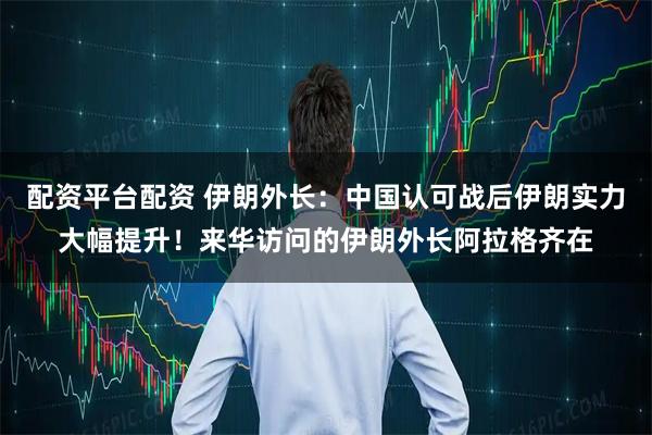 配资平台配资 伊朗外长：中国认可战后伊朗实力大幅提升！来华访问的伊朗外长阿拉格齐在
