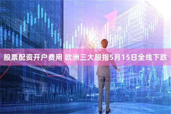 股票配资开户费用 欧洲三大股指5月15日全线下跌