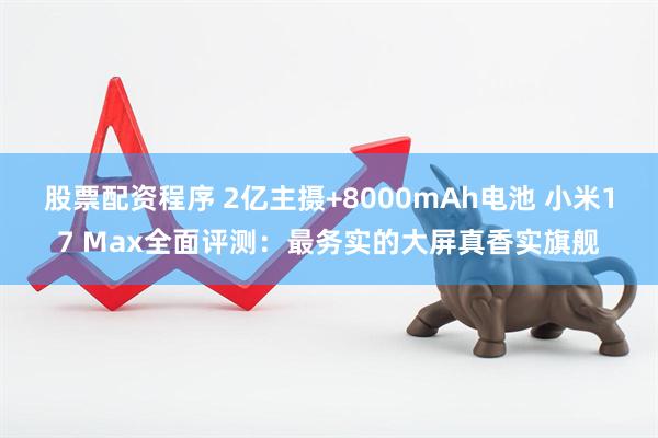 股票配资程序 2亿主摄+8000mAh电池 小米17 Max全面评测：最务实的大屏真香实旗舰