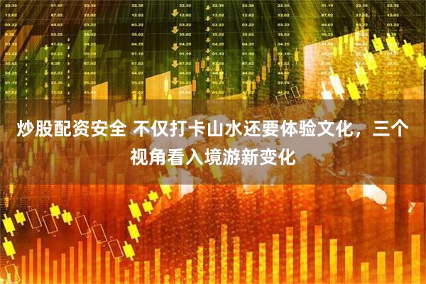 炒股配资安全 不仅打卡山水还要体验文化，三个视角看入境游新变化