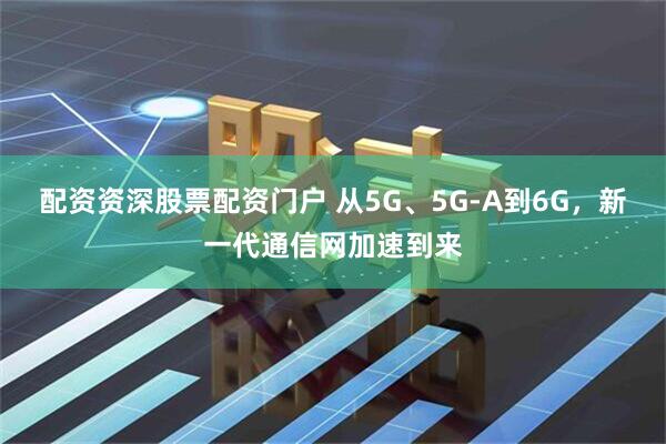 配资资深股票配资门户 从5G、5G-A到6G，新一代通信网加速到来
