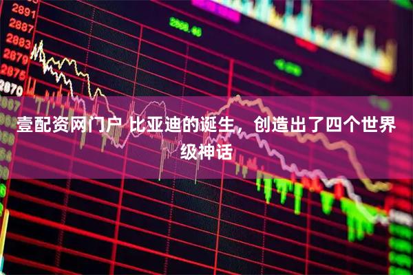 壹配资网门户 比亚迪的诞生，创造出了四个世界级神话