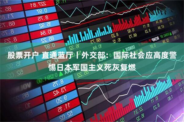 股票开户 直通蓝厅丨外交部：国际社会应高度警惕日本军国主义死灰复燃