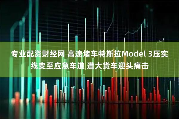 专业配资财经网 高速堵车特斯拉Model 3压实线变至应急车道 遭大货车迎头痛击